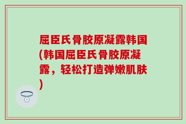 屈臣氏骨胶原凝露韩国(韩国屈臣氏骨胶原凝露,轻松打造弹嫩) 屈臣氏骨胶原凝露韩国(韩国屈臣氏骨胶原凝露,轻松打造弹嫩)