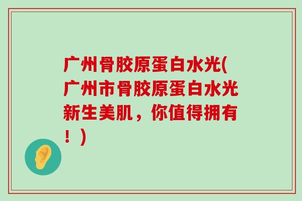 广州骨胶原蛋白水光(广州市骨胶原蛋白水光新生美肌,你值得拥有!) 广州骨胶原蛋白水光(广州市骨胶原蛋白水光新生美肌,你值得拥有!)