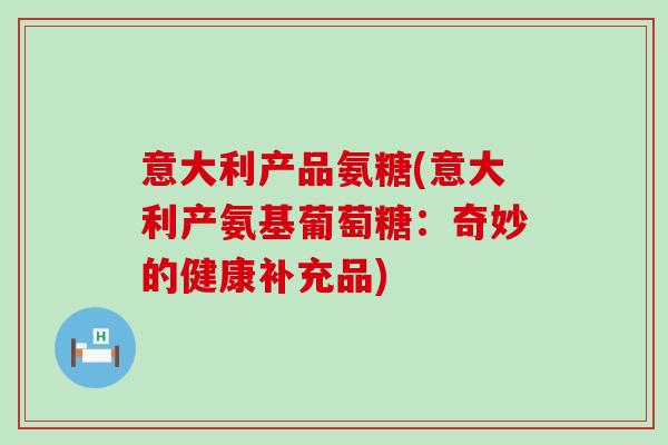 意大利产品氨糖(意大利产氨基葡萄糖:奇妙的健康补充品) 意大利产品氨糖(意大利产氨基葡萄糖:奇妙的健康补充品)