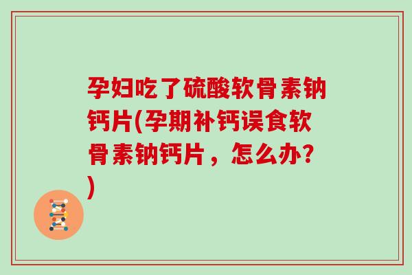 孕妇吃了硫酸软骨素钠钙片(孕期补钙误食软骨素钠钙片，怎么办？)