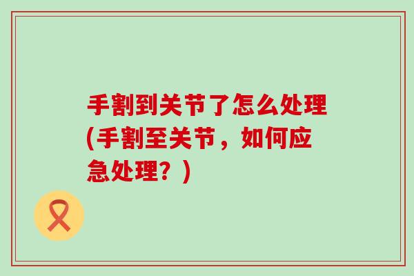 手割到关节了怎么处理(手割至关节，如何应急处理？)