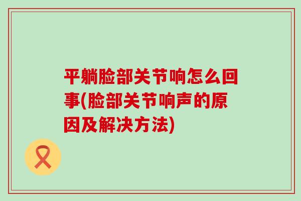 平躺脸部关节响怎么回事(脸部关节响声的原因及解决方法) 平躺脸部关节响怎么回事(脸部关节响声的原因及解决方法)