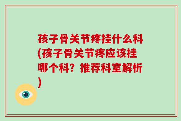 孩子骨关节疼挂什么科(孩子骨关节疼应该挂哪个科?推荐科室解析) 孩子骨关节疼挂什么科(孩子骨关节疼应该挂哪个科?推荐科室解析)