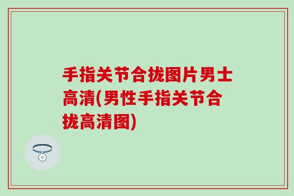 手指关节合拢图片男士高清(男性手指关节合拢高清图) 手指关节合拢图片男士高清(男性手指关节合拢高清图)