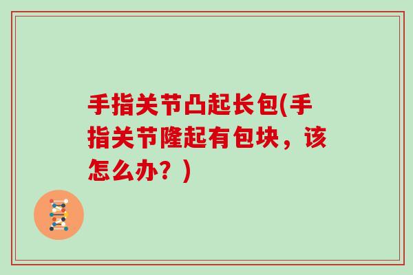 手指关节凸起长包(手指关节隆起有包块,该怎么办?) 手指关节凸起长包(手指关节隆起有包块,该怎么办?)