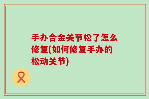 手办合金关节松了怎么修复(如何修复手办的松动关节) 手办合金关节松了怎么修复(如何修复手办的松动关节)