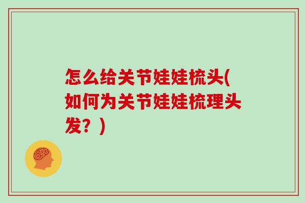 怎么给关节娃娃梳头(如何为关节娃娃梳理头发?) 怎么给关节娃娃梳头(如何为关节娃娃梳理头发?)