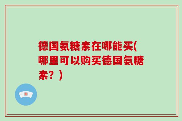 德国氨糖素在哪能买(哪里可以购买德国氨糖素?) 德国氨糖素在哪能买(哪里可以购买德国氨糖素?)