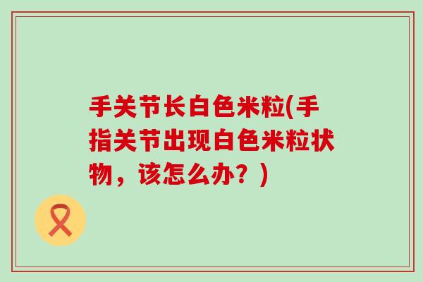 手关节长白色米粒(手指关节出现白色米粒状物,该怎么办?) 手关节长白色米粒(手指关节出现白色米粒状物,该怎么办?)