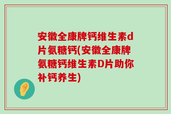 安徽全康牌钙维生素d片氨糖钙(安徽全康牌氨糖钙维生素D片助你补钙养生) 安徽全康牌钙维生素d片氨糖钙(安徽全康牌氨糖钙维生素D片助你补钙养生)