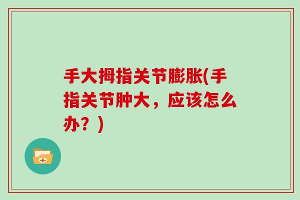 手大拇指关节膨胀(手指关节肿大,应该怎么办?) 手大拇指关节膨胀(手指关节肿大,应该怎么办?)