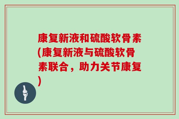 康复新液和硫酸软骨素(康复新液与硫酸软骨素联合，助力关节康复)