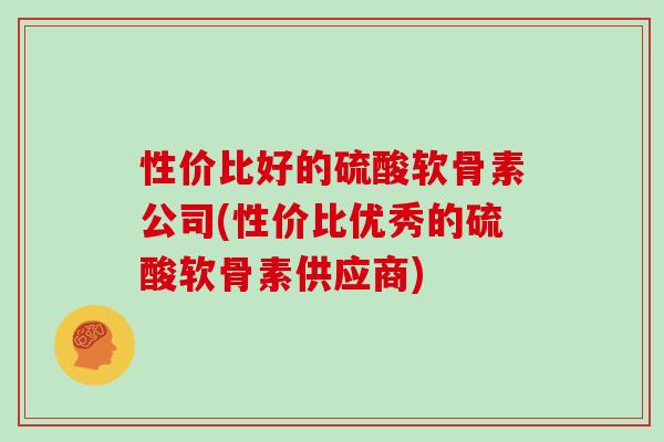 性价比好的硫酸软骨素公司(性价比优秀的硫酸软骨素供应商) 性价比好的硫酸软骨素公司(性价比优秀的硫酸软骨素供应商)