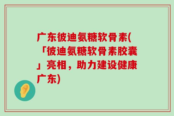广东彼迪氨糖软骨素(「彼迪氨糖软骨素胶囊」亮相，助力建设健康广东)
