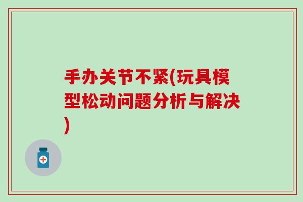 手办关节不紧(玩具模型松动问题分析与解决) 手办关节不紧(玩具模型松动问题分析与解决)