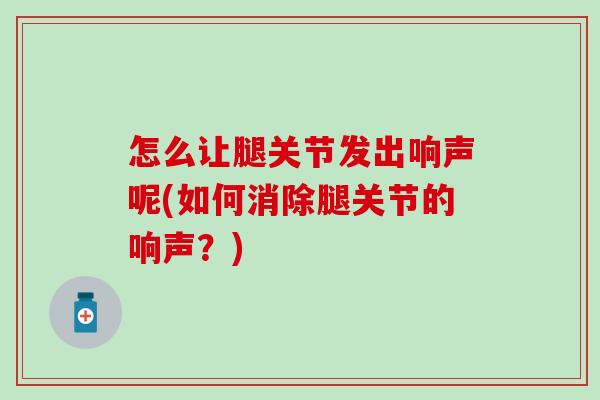 怎么让腿关节发出响声呢(如何消除腿关节的响声？)