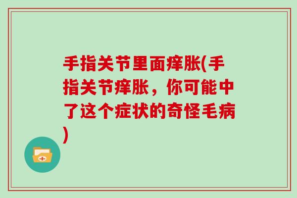 手指关节里面痒胀(手指关节痒胀,你可能中了这个症状的奇怪毛) 手指关节里面痒胀(手指关节痒胀,你可能中了这个症状的奇怪毛)