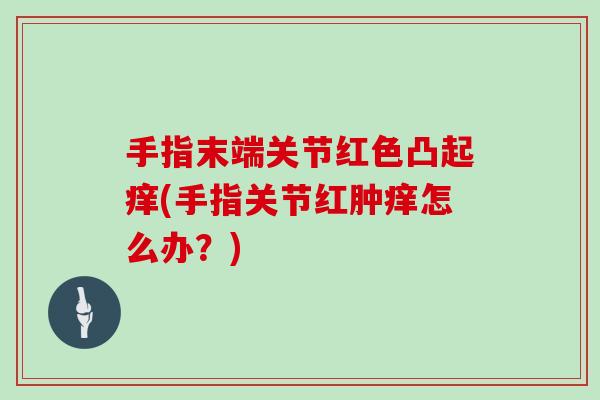 手指末端关节红色凸起痒(手指关节红肿痒怎么办？)
