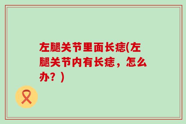 左腿关节里面长痣(左腿关节内有长痣,怎么办?) 左腿关节里面长痣(左腿关节内有长痣,怎么办?)