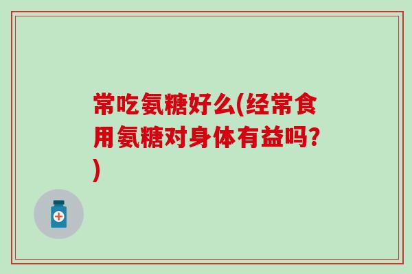 常吃氨糖好么(经常食用氨糖对身体有益吗?) 常吃氨糖好么(经常食用氨糖对身体有益吗?)