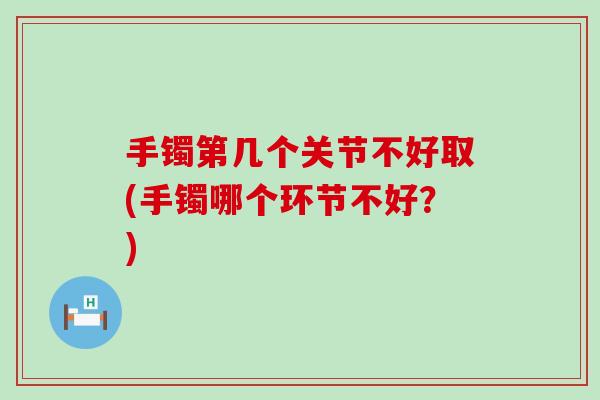 手镯第几个关节不好取(手镯哪个环节不好?) 手镯第几个关节不好取(手镯哪个环节不好?)