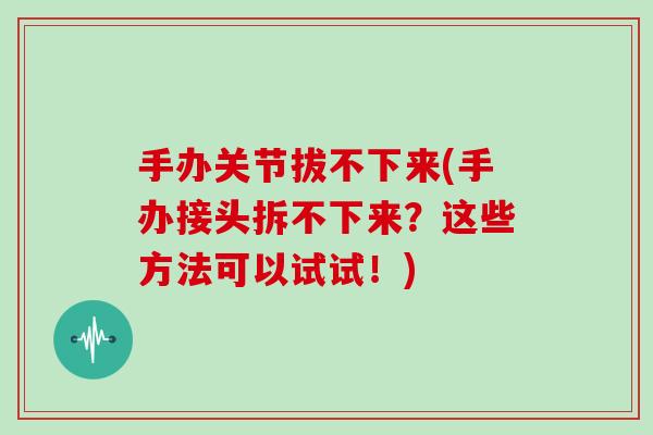 手办关节拔不下来(手办接头拆不下来?这些方法可以试试!) 手办关节拔不下来(手办接头拆不下来?这些方法可以试试!)