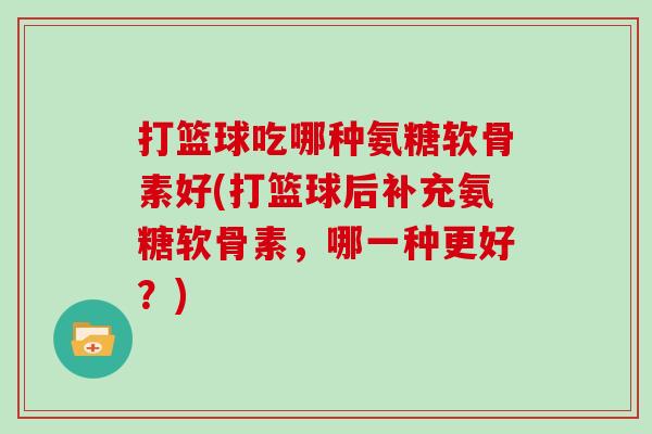 打篮球吃哪种氨糖软骨素好(打篮球后补充氨糖软骨素,哪一种更好?) 打篮球吃哪种氨糖软骨素好(打篮球后补充氨糖软骨素,哪一种更好?)