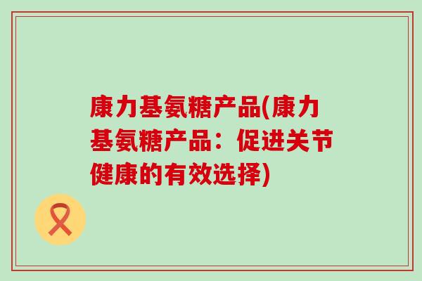 康力基氨糖产品(康力基氨糖产品：促进关节健康的有效选择)