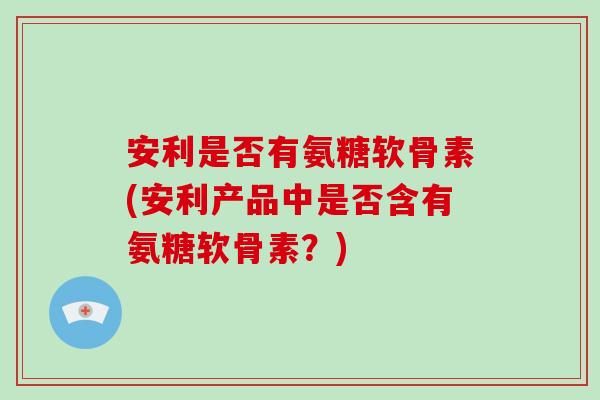 安利是否有氨糖软骨素(安利产品中是否含有氨糖软骨素？)