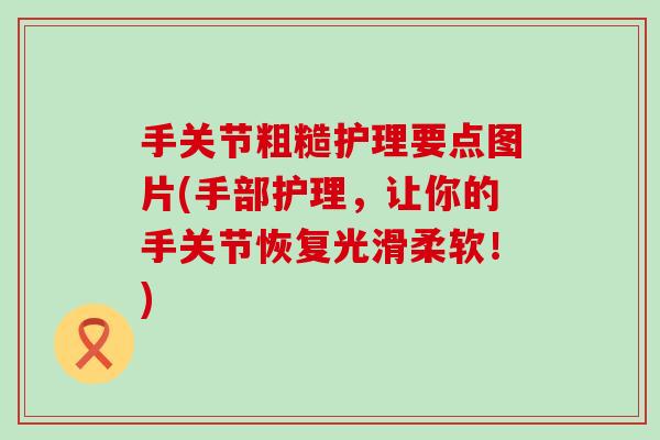 手关节粗糙护理要点图片(手部护理,让你的手关节恢复光滑柔软!) 手关节粗糙护理要点图片(手部护理,让你的手关节恢复光滑柔软!)
