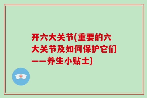 开六大关节(重要的六大关节及如何保护它们——养生小贴士) 开六大关节(重要的六大关节及如何保护它们——养生小贴士)