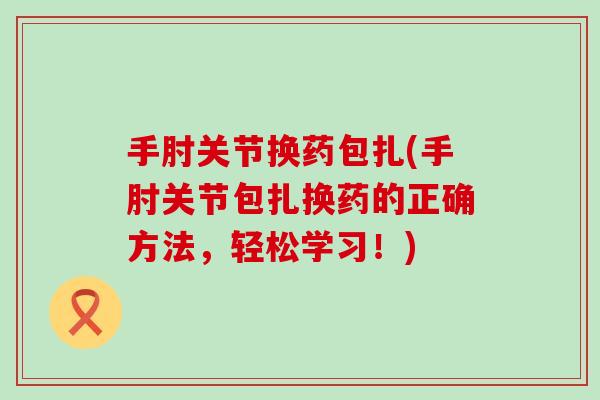 手肘关节换药包扎(手肘关节包扎换药的正确方法,轻松学习!) 手肘关节换药包扎(手肘关节包扎换药的正确方法,轻松学习!)