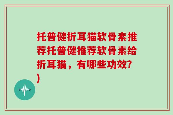 托普健折耳猫软骨素推荐托普健推荐软骨素给折耳猫，有哪些功效？)