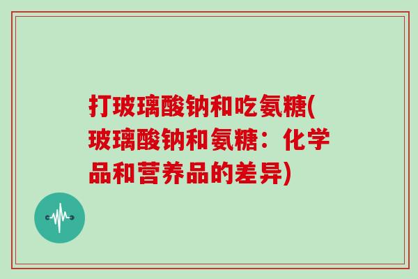 打玻璃酸钠和吃氨糖(玻璃酸钠和氨糖：化学品和营养品的差异)
