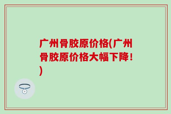 广州骨胶原价格(广州骨胶原价格大幅下降!) 广州骨胶原价格(广州骨胶原价格大幅下降!)
