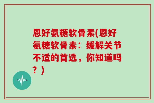 恩好氨糖软骨素(恩好氨糖软骨素:缓解关节不适的首选,你知道吗?) 恩好氨糖软骨素(恩好氨糖软骨素:缓解关节不适的首选,你知道吗?)