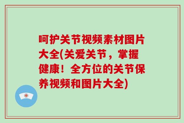 呵护关节视频素材图片大全(关爱关节,掌握健康!全方位的关节保养视频和图片大全) 呵护关节视频素材图片大全(关爱关节,掌握健康!全方位的关节保养视频和图片大全)