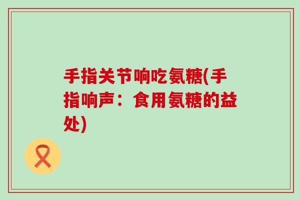 手指关节响吃氨糖(手指响声：食用氨糖的益处)
