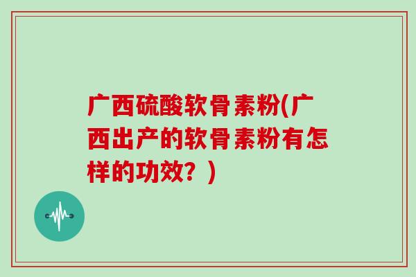 广西硫酸软骨素粉(广西出产的软骨素粉有怎样的功效？)