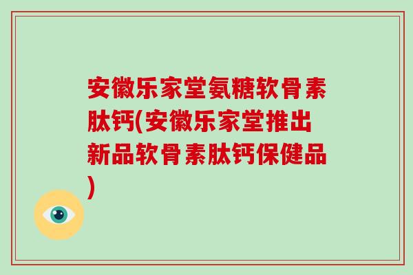 安徽乐家堂氨糖软骨素肽钙(安徽乐家堂推出新品软骨素肽钙保健品)