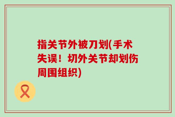 指关节外被刀划(手术失误!切外关节却划伤周围组织) 指关节外被刀划(手术失误!切外关节却划伤周围组织)