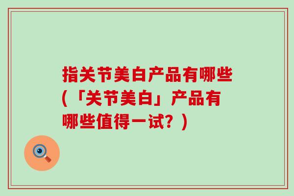 指关节美白产品有哪些(「关节美白」产品有哪些值得一试？)