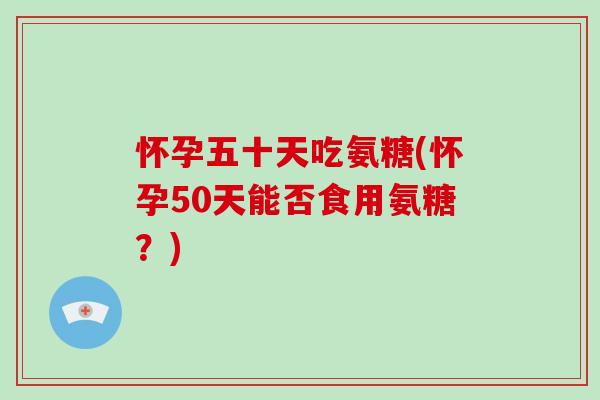 怀孕五十天吃氨糖(怀孕50天能否食用氨糖?) 怀孕五十天吃氨糖(怀孕50天能否食用氨糖?)