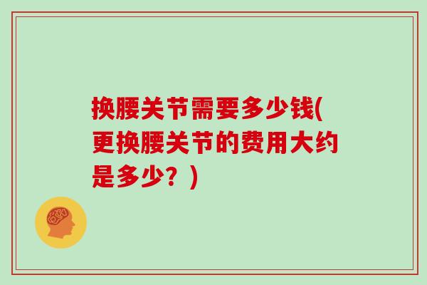 换腰关节需要多少钱(更换腰关节的费用大约是多少?) 换腰关节需要多少钱(更换腰关节的费用大约是多少?)