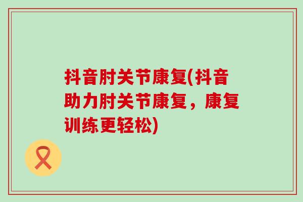 抖音肘关节康复(抖音助力肘关节康复,康复训练更轻松) 抖音肘关节康复(抖音助力肘关节康复,康复训练更轻松)