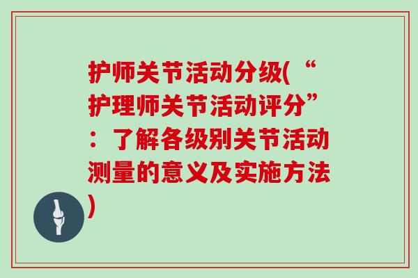 护师关节活动分级(“护理师关节活动评分”:了解各级别关节活动测量的意义及实施方法) 护师关节活动分级(“护理师关节活动评分”:了解各级别关节活动测量的意义及实施方法)