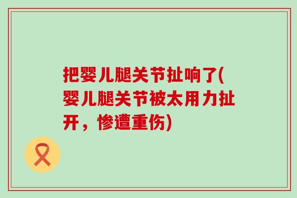 把婴儿腿关节扯响了(婴儿腿关节被太用力扯开,惨遭重伤) 把婴儿腿关节扯响了(婴儿腿关节被太用力扯开,惨遭重伤)