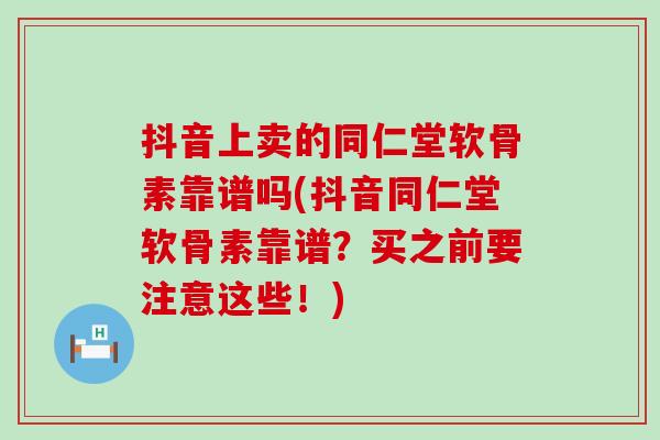 抖音上卖的同仁堂软骨素靠谱吗(抖音同仁堂软骨素靠谱？买之前要注意这些！)