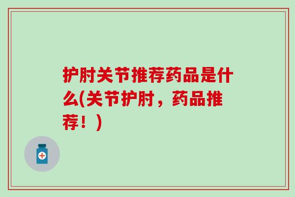 护肘关节推荐药品是什么(关节护肘,药品推荐!) 护肘关节推荐药品是什么(关节护肘,药品推荐!)
