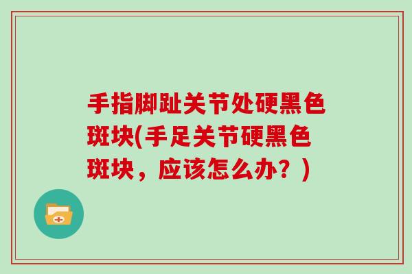 手指脚趾关节处硬黑色斑块(手足关节硬黑色斑块,应该怎么办?) 手指脚趾关节处硬黑色斑块(手足关节硬黑色斑块,应该怎么办?)